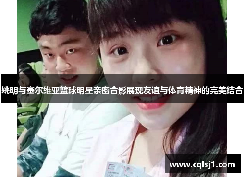 姚明与塞尔维亚篮球明星亲密合影展现友谊与体育精神的完美结合